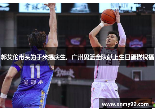 郭艾伦带头为于米提庆生，广州男篮全队献上生日蛋糕祝福